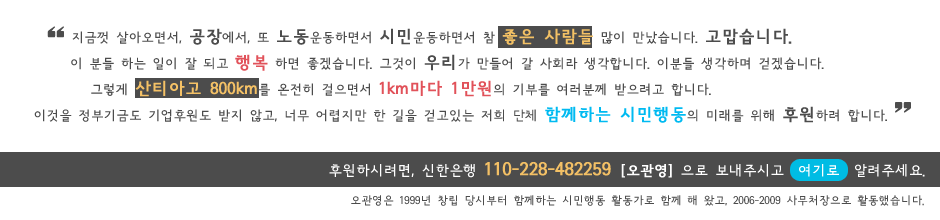 살아오면서, 공장에서 또 노동운동하면서 시민운동하면서 참 좋은 사람들 많이 만났습니다. 고맙습니다. 이 분들 하는 일이 잘 되고 행복 하면 좋겠습니다. 그것이 우리가 만들어 갈 사회라 생각합니다. 이분들 생각하며 걷겠습니다. 그렇게 산티아고 800km를 온전히 걸으면서 1km마다 1만원의 기부를 여러분께 받으려고 합니다. 이것을 정부기금도 기업후원도 받지 않고, 너무 어렵지만 한 길을 걷고있는 저희 단체 함께하는 시민행동의 미래를 위해 후원하려 합니다. 후원하시려면, 신한은행 112-228-482259 [오관영] 으로 보내주시고 여기를 클릭해서 알려주세요.